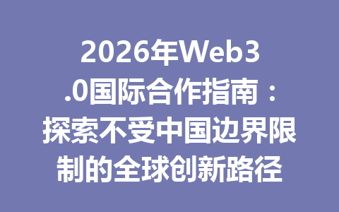 2026年Web3.0国际合作指南:探索不受中国边界限制的全球创新路径