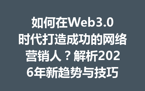 如何在Web3.0时代打造成功的网络营销人？解析2026年新趋势与技巧