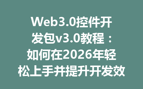 Web3.0控件开发包v3.0教程：如何在2026年轻松上手并提升开发效率