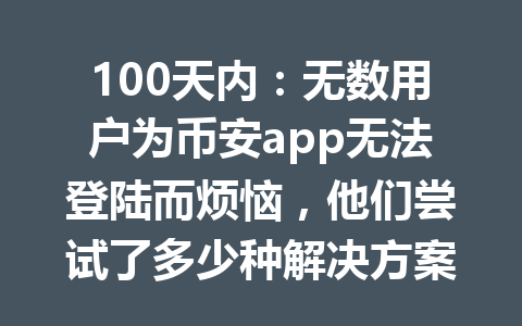 100天内:无数用户为币安app无法登陆而烦恼,他们尝试了多少种解决方案?