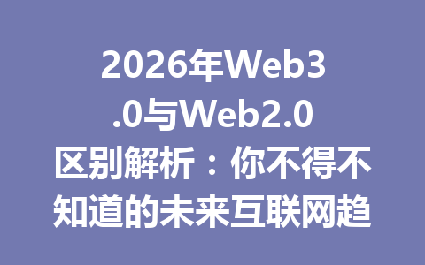 2026年Web3.0与Web2.0区别解析：你不得不知道的未来互联网趋势