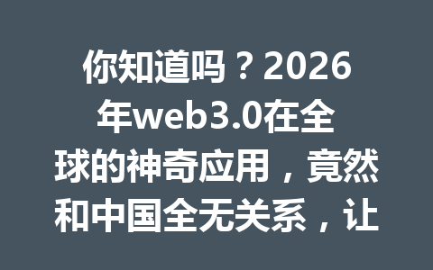 你知道吗？2026年web3.0在全球的神奇应用，竟然和中国全无关系，让你大开眼界的独立场景解析！