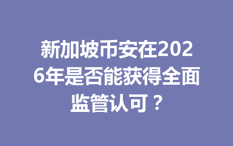 新加坡币安在2026年是否能获得全面监管认可?