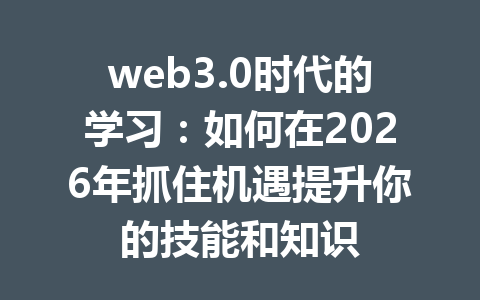 web3.0时代的学习:如何在2026年抓住机遇提升你的技能和知识