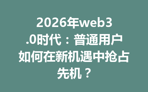 2026年web3.0时代：普通用户如何在新机遇中抢占先机？
