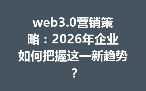 web3.0营销策略:2026年企业如何把握这一新趋势?