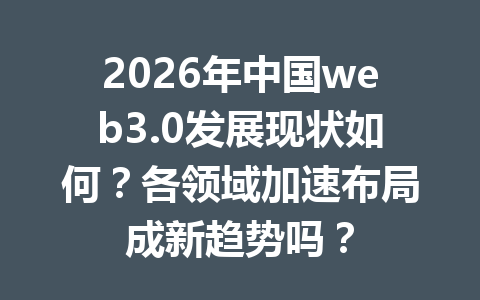 2026年中国web3.0发展现状如何?各领域加速布局成新趋势吗?