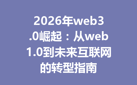 2026年web3.0崛起:从web1.0到未来互联网的转型指南