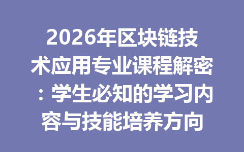 2026年区块链技术应用专业课程解密：学生必知的学习内容与技能培养方向
