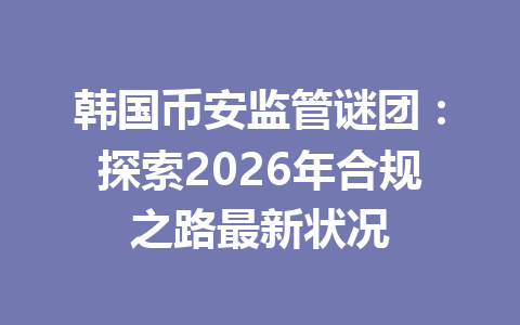 韩国币安监管谜团:探索2026年合规之路最新状况