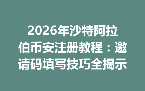 2026年沙特阿拉伯币安注册教程：邀请码填写技巧全揭示