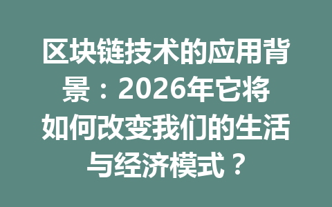 区块链技术的应用背景：2026年它将如何改变我们的生活与经济模式？