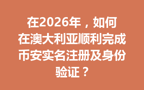 在2026年，如何在澳大利亚顺利完成币安实名注册及身份验证？