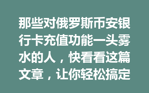 那些对俄罗斯币安银行卡充值功能一头雾水的人,快看看这篇文章,让你轻松搞定充值问题!2026年