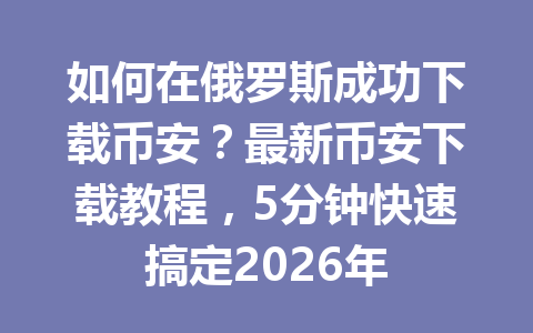 如何在俄罗斯成功下载币安?最新币安下载教程,5分钟快速搞定2026年