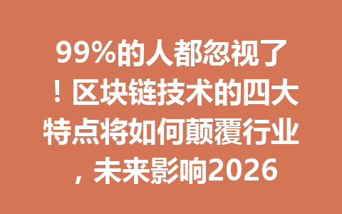 99%的人都忽视了！区块链技术的四大特点将如何颠覆行业，未来影响2026年超乎你的想象